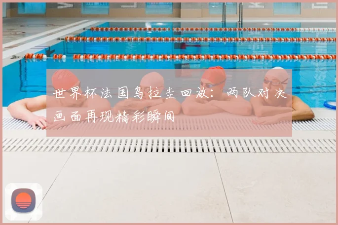 世界杯法国乌拉圭回放:两队对决画面再现精彩瞬间